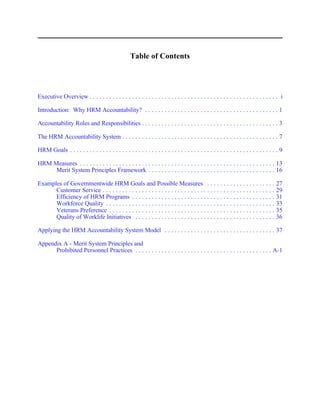 Table of Contents




Executive Overview . . . . . . . . . . . . . . . . . . . . . . . . . . . . . . . . . . . . . . . . . . . . . . . . . . . . . . . . . . i

Introduction: Why HRM Accountability? . . . . . . . . . . . . . . . . . . . . . . . . . . . . . . . . . . . . . . . . . 1

Accountability Roles and Responsibilities . . . . . . . . . . . . . . . . . . . . . . . . . . . . . . . . . . . . . . . . . . 3

The HRM Accountability System . . . . . . . . . . . . . . . . . . . . . . . . . . . . . . . . . . . . . . . . . . . . . . . . 7

HRM Goals . . . . . . . . . . . . . . . . . . . . . . . . . . . . . . . . . . . . . . . . . . . . . . . . . . . . . . . . . . . . . . . . 9

HRM Measures . . . . . . . . . . . . . . . . . . . . . . . . . . . . . . . . . . . . . . . . . . . . . . . . . . . . . . . . . . . . 13
     Merit System Principles Framework . . . . . . . . . . . . . . . . . . . . . . . . . . . . . . . . . . . . . . . 16

Examples of Governmentwide HRM Goals and Possible Measures . . . . . . . . . . . . . . . . . . . . .                                   27
      Customer Service . . . . . . . . . . . . . . . . . . . . . . . . . . . . . . . . . . . . . . . . . . . . . . . . . . . . .       29
      Efficiency of HRM Programs . . . . . . . . . . . . . . . . . . . . . . . . . . . . . . . . . . . . . . . . . . . .               31
      Workforce Quality . . . . . . . . . . . . . . . . . . . . . . . . . . . . . . . . . . . . . . . . . . . . . . . . . . . .        33
      Veterans Preference . . . . . . . . . . . . . . . . . . . . . . . . . . . . . . . . . . . . . . . . . . . . . . . . . . .        35
      Quality of Worklife Initiatives . . . . . . . . . . . . . . . . . . . . . . . . . . . . . . . . . . . . . . . . . . .            36

Applying the HRM Accountability System Model . . . . . . . . . . . . . . . . . . . . . . . . . . . . . . . . . . 37

Appendix A - Merit System Principles and
      Prohibited Personnel Practices . . . . . . . . . . . . . . . . . . . . . . . . . . . . . . . . . . . . . . . . . . A-1
 