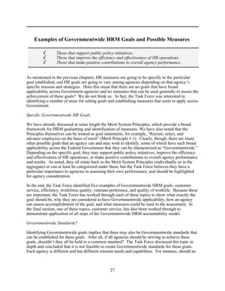 Examples of Governmentwide HRM Goals and Possible Measures

         /       Those that support public policy initiatives.
         /       Those that improve the efficiency and effectiveness of HR operations.
         /       Those that make positive contributions to overall agency performance.


As mentioned in the previous chapters, HR measures are going to be specific to the particular
goal established, and HR goals are going to vary among agencies depending on that agency’s
specific mission and strategies. Does this mean that there are no goals that have broad
applicability across Government agencies and no measures that can be used generally to assess the
achievement of these goals? We do not think so. In fact, the Task Force was interested in
identifying a number of areas for setting goals and establishing measures that seem to apply across
Government.

Specific Governmentwide HR Goals

We have already discussed at some length the Merit System Principles, which provide a broad
framework for HRM goalsetting and identification of measures. We have also noted that the
Principles themselves can be treated as goal statements, for example, “Recruit, select, and
advance employees on the basis of merit” (Merit Principle # 1). Clearly, though, there are many
other possible goals that an agency can and may wish to identify, some of which have such broad
applicability across the Federal Government that they can be characterized as “Governmentwide.”
Depending on the specific goal, they may support public policy initiatives, improve the efficiency
and effectiveness of HR operations, or make positive contributions to overall agency performance
and results. As noted, they all relate back to the Merit System Principles (individually or in the
aggregate) or can at least be categorized under them, but the Task Force believes they have a
particular importance to agencies in assessing their own performance, and should be highlighted
for agency consideration.

In the end, the Task Force identified five examples of Governmentwide HRM goals: customer
service, efficiency, workforce quality, veterans preference, and quality of worklife. Because these
are important, the Task Force has worked through each of these topics to show what exactly the
goal should be, why they are considered to have Governmentwide applicability, how an agency
can assess accomplishment of the goal, and what measures could be used in the assessment. In
the final section, one of these topics, customer service, has also been worked through to
demonstrate application of all steps of the Governmentwide HRM accountability model.

Governmentwide Standards?

Identifying Governmentwide goals implies that there may also be Governmentwide standards that
can be established for these goals. After all, if all agencies should be striving to achieve these
goals, shouldn’t they all be held to a common standard? The Task Force discussed this topic in
depth and concluded that it is not feasible to create Governmentwide standards for these goals.
Each agency is different and has different mission needs and capabilities. For instance, should an



                                                27
 