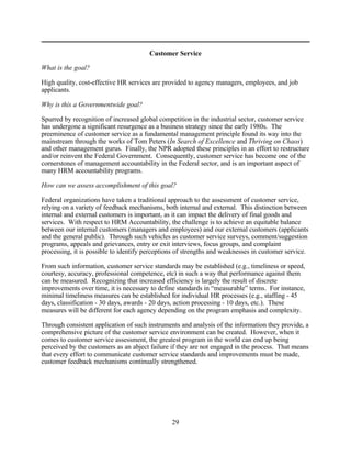 Customer Service

What is the goal?

High quality, cost-effective HR services are provided to agency managers, employees, and job
applicants.

Why is this a Governmentwide goal?

Spurred by recognition of increased global competition in the industrial sector, customer service
has undergone a significant resurgence as a business strategy since the early 1980s. The
preeminence of customer service as a fundamental management principle found its way into the
mainstream through the works of Tom Peters (In Search of Excellence and Thriving on Chaos)
and other management gurus. Finally, the NPR adopted these principles in an effort to restructure
and/or reinvent the Federal Government. Consequently, customer service has become one of the
cornerstones of management accountability in the Federal sector, and is an important aspect of
many HRM accountability programs.

How can we assess accomplishment of this goal?

Federal organizations have taken a traditional approach to the assessment of customer service,
relying on a variety of feedback mechanisms, both internal and external. This distinction between
internal and external customers is important, as it can impact the delivery of final goods and
services. With respect to HRM Accountability, the challenge is to achieve an equitable balance
between our internal customers (managers and employees) and our external customers (applicants
and the general public). Through such vehicles as customer service surveys, comment/suggestion
programs, appeals and grievances, entry or exit interviews, focus groups, and complaint
processing, it is possible to identify perceptions of strengths and weaknesses in customer service.

From such information, customer service standards may be established (e.g., timeliness or speed,
courtesy, accuracy, professional competence, etc) in such a way that performance against them
can be measured. Recognizing that increased efficiency is largely the result of discrete
improvements over time, it is necessary to define standards in “measurable” terms. For instance,
minimal timeliness measures can be established for individual HR processes (e.g., staffing - 45
days, classification - 30 days, awards - 20 days, action processing - 10 days, etc.). These
measures will be different for each agency depending on the program emphasis and complexity.

Through consistent application of such instruments and analysis of the information they provide, a
comprehensive picture of the customer service environment can be created. However, when it
comes to customer service assessment, the greatest program in the world can end up being
perceived by the customers as an abject failure if they are not engaged in the process. That means
that every effort to communicate customer service standards and improvements must be made,
customer feedback mechanisms continually strengthened.




                                                29
 