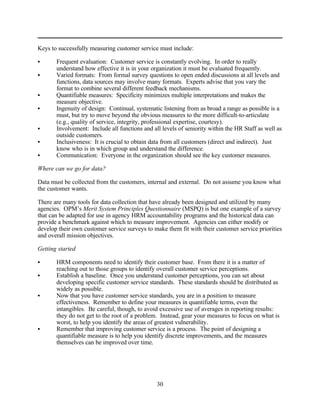Keys to successfully measuring customer service must include:

C      Frequent evaluation: Customer service is constantly evolving. In order to really
       understand how effective it is in your organization it must be evaluated frequently.
C      Varied formats: From formal survey questions to open ended discussions at all levels and
       functions, data sources may involve many formats. Experts advise that you vary the
       format to combine several different feedback mechanisms.
C      Quantifiable measures: Specificity minimizes multiple interpretations and makes the
       measure objective.
C      Ingenuity of design: Continual, systematic listening from as broad a range as possible is a
       must, but try to move beyond the obvious measures to the more difficult-to-articulate
       (e.g., quality of service, integrity, professional expertise, courtesy).
C      Involvement: Include all functions and all levels of seniority within the HR Staff as well as
       outside customers.
C      Inclusiveness: It is crucial to obtain data from all customers (direct and indirect). Just
       know who is in which group and understand the difference.
C      Communication: Everyone in the organization should see the key customer measures.

Where can we go for data?

Data must be collected from the customers, internal and external. Do not assume you know what
the customer wants.

There are many tools for data collection that have already been designed and utilized by many
agencies. OPM’s Merit System Principles Questionnaire (MSPQ) is but one example of a survey
that can be adapted for use in agency HRM accountability programs and the historical data can
provide a benchmark against which to measure improvement. Agencies can either modify or
develop their own customer service surveys to make them fit with their customer service priorities
and overall mission objectives.

Getting started

C      HRM components need to identify their customer base. From there it is a matter of
       reaching out to those groups to identify overall customer service perceptions.
C      Establish a baseline. Once you understand customer perceptions, you can set about
       developing specific customer service standards. These standards should be distributed as
       widely as possible.
C      Now that you have customer service standards, you are in a position to measure
       effectiveness. Remember to define your measures in quantifiable terms, even the
       intangibles. Be careful, though, to avoid excessive use of averages in reporting results:
       they do not get to the root of a problem. Instead, gear your measures to focus on what is
       worst, to help you identify the areas of greatest vulnerability.
C      Remember that improving customer service is a process. The point of designing a
       quantifiable measure is to help you identify discrete improvements, and the measures
       themselves can be improved over time.




                                                30
 
