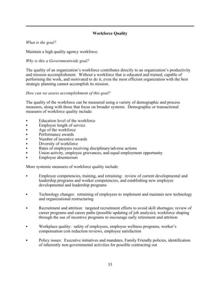 Workforce Quality

What is the goal?

Maintain a high quality agency workforce.

Why is this a Governmentwide goal?

The quality of an organization’s workforce contributes directly to an organization’s productivity
and mission accomplishment. Without a workforce that is educated and trained, capable of
performing the work, and motivated to do it, even the most efficient organization with the best
strategic planning cannot accomplish its mission.

How can we assess accomplishment of this goal?

The quality of the workforce can be measured using a variety of demographic and process
measures, along with those that focus on broader systems. Demographic or transactional
measures of workforce quality include:

C      Education level of the workforce
C      Employee length of service
C      Age of the workforce
C      Performance awards
C      Number of incentive awards
C      Diversity of workforce
C      Rates of employees receiving disciplinary/adverse actions
C      Union activity, employee grievances, and equal employment opportunity
C      Employee absenteeism

More systemic measures of workforce quality include:

C      Employee competencies, training, and retraining: review of current developmental and
       leadership programs and worker competencies, and establishing new employee
       developmental and leadership programs

C      Technology changes: retraining of employees to implement and maintain new technology
       and organizational restructuring

C      Recruitment and attrition: targeted recruitment efforts to avoid skill shortages; review of
       career programs and career paths (possible updating of job analysis); workforce shaping
       through the use of incentive programs to encourage early retirement and attrition

C      Workplace quality: safety of employees, employee wellness programs, worker’s
       compensation cost reduction reviews, employee satisfaction

C      Policy issues: Executive initiatives and mandates, Family Friendly policies, identification
       of inherently non-governmental activities for possible contracting out



                                                33
 