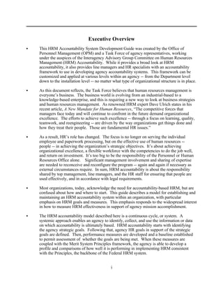Executive Overview
C   This HRM Accountability System Development Guide was created by the Office of
    Personnel Management (OPM) and a Task Force of agency representatives, working
    under the auspices of the Interagency Advisory Group Committee on Human Resources
    Management (HRM) Accountability. While it provides a broad look at HRM
    accountability, it also provides line managers and HR specialists with an accountability
    framework to use in developing agency accountability systems. This framework can be
    customized and applied at various levels within an agency -- from the Department level
    down to the installation level -- no matter what type of organizational structure is in place.

C   As this document reflects, the Task Force believes that human resources management is
    everyone’s business. The business world is evolving from an industrial-based to a
    knowledge-based enterprise, and this is requiring a new way to look at business strategies
    and human resources management. As renowned HRM expert Dave Ulrich states in his
    recent article, A New Mandate for Human Resources, “The competitive forces that
    managers face today and will continue to confront in the future demand organizational
    excellence. The efforts to achieve such excellence -- through a focus on learning, quality,
    teamwork, and reengineering -- are driven by the way organizations get things done and
    how they treat their people. Those are fundamental HR issues.”

C   As a result, HR’s role has changed. The focus is no longer on serving the individual
    employee and paperwork processing, but on the effective use of human resources --
    people -- in achieving the organization’s strategic objectives. It’s about achieving
    organizational excellence, a flexible workforce with the competencies to do the job well,
    and return on investment. It’s too big to be the responsibility of the Personnel or Human
    Resources Office alone. Significant management involvement and sharing of expertise
    are needed to reconceive and reconfigure the program -- again and again if necessary as
    external circumstances require. In sum, HRM accountability is about the responsibility
    shared by top management, line managers, and the HR staff for ensuring that people are
    used effectively, and in accordance with legal requirements.

C   Most organizations, today, acknowledge the need for accountability-based HRM, but are
    confused about how and where to start. This guide describes a model for establishing and
    maintaining an HRM accountability system within an organization, with particular
    emphasis on HRM goals and measures. This emphasis responds to the widespread interest
    in how to measure HRM effectiveness in support of agency mission accomplishment.

C   The HRM accountability model described here is a continuous cycle, or system. A
    systemic approach enables an agency to identify, collect, and use the information or data
    on which accountability is ultimately based. HRM accountability starts with identifying
    the agency strategic goals. Following that, agency HR goals in support of the strategic
    goals are defined. Then, performance measures are developed and a baseline established
    to permit assessment of whether the goals are being met. When these measures are
    coupled with the Merit System Principles framework, the agency is able to develop a
    profile and comparisons of how well it is performing in implementing HRM consistent
    with the Principles, the backbone of the Federal HRM system.


                                              i
 