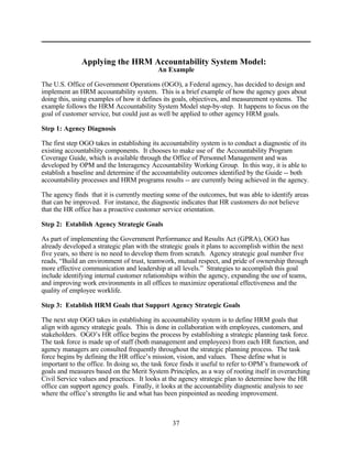 Applying the HRM Accountability System Model:
                                           An Example

The U.S. Office of Government Operations (OGO), a Federal agency, has decided to design and
implement an HRM accountability system. This is a brief example of how the agency goes about
doing this, using examples of how it defines its goals, objectives, and measurement systems. The
example follows the HRM Accountability System Model step-by-step. It happens to focus on the
goal of customer service, but could just as well be applied to other agency HRM goals.

Step 1: Agency Diagnosis

The first step OGO takes in establishing its accountability system is to conduct a diagnostic of its
existing accountability components. It chooses to make use of the Accountability Program
Coverage Guide, which is available through the Office of Personnel Management and was
developed by OPM and the Interagency Accountability Working Group. In this way, it is able to
establish a baseline and determine if the accountability outcomes identified by the Guide -- both
accountability processes and HRM programs results -- are currently being achieved in the agency.

The agency finds that it is currently meeting some of the outcomes, but was able to identify areas
that can be improved. For instance, the diagnostic indicates that HR customers do not believe
that the HR office has a proactive customer service orientation.

Step 2: Establish Agency Strategic Goals

As part of implementing the Government Performance and Results Act (GPRA), OGO has
already developed a strategic plan with the strategic goals it plans to accomplish within the next
five years, so there is no need to develop them from scratch. Agency strategic goal number five
reads, “Build an environment of trust, teamwork, mutual respect, and pride of ownership through
more effective communication and leadership at all levels.” Strategies to accomplish this goal
include identifying internal customer relationships within the agency, expanding the use of teams,
and improving work environments in all offices to maximize operational effectiveness and the
quality of employee worklife.

Step 3: Establish HRM Goals that Support Agency Strategic Goals

The next step OGO takes in establishing its accountability system is to define HRM goals that
align with agency strategic goals. This is done in collaboration with employees, customers, and
stakeholders. OGO’s HR office begins the process by establishing a strategic planning task force.
The task force is made up of staff (both management and employees) from each HR function, and
agency managers are consulted frequently throughout the strategic planning process. The task
force begins by defining the HR office’s mission, vision, and values. These define what is
important to the office. In doing so, the task force finds it useful to refer to OPM’s framework of
goals and measures based on the Merit System Principles, as a way of rooting itself in overarching
Civil Service values and practices. It looks at the agency strategic plan to determine how the HR
office can support agency goals. Finally, it looks at the accountability diagnostic analysis to see
where the office’s strengths lie and what has been pinpointed as needing improvement.



                                                 37
 