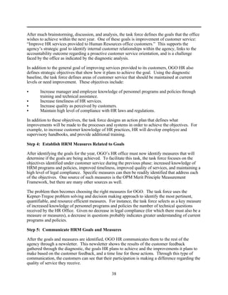 After much brainstorming, discussion, and analysis, the task force defines the goals that the office
wishes to achieve within the next year. One of these goals is improvement of customer service:
“Improve HR services provided to Human Resources office customers.” This supports the
agency’s strategic goal to identify internal customer relationships within the agency, links to the
accountability outcome regarding a proactive customer service orientation, and is a challenge
faced by the office as indicated by the diagnostic analysis.

In addition to the general goal of improving services provided to its customers, OGO HR also
defines strategic objectives that show how it plans to achieve the goal. Using the diagnostic
baseline, the task force defines areas of customer service that should be maintained at current
levels or need improvement. These objectives include:

C      Increase manager and employee knowledge of personnel programs and policies through
       training and technical assistance.
C      Increase timeliness of HR services.
C      Increase quality as perceived by customers.
C      Maintain high level of compliance with HR laws and regulations.

In addition to these objectives, the task force designs an action plan that defines what
improvements will be made to the processes and systems in order to achieve the objectives. For
example, to increase customer knowledge of HR practices, HR will develop employee and
supervisory handbooks, and provide additional training.

Step 4: Establish HRM Measures Related to Goals

After identifying the goals for the year, OGO’s HR office must now identify measures that will
determine if the goals are being achieved. To facilitate this task, the task force focuses on the
objectives identified under customer service during the previous phase: increased knowledge of
HRM programs and policies, improved timeliness, improved quality of services, and maintaining a
high level of legal compliance. Specific measures can then be readily identified that address each
of the objectives. One source of such measures is the OPM Merit Principle Measurement
Framework, but there are many other sources as well.

The problem then becomes choosing the right measures for OGO. The task force uses the
Kepner-Tregoe problem solving and decision making approach to identify the most pertinent,
quantifiable, and resource efficient measures. For instance, the task force selects as a key measure
of increased knowledge of personnel programs and policies the number of technical questions
received by the HR Office. Given no decrease in legal compliance (for which there must also be a
measure or measures), a decrease in questions probably indicates greater understanding of current
programs and policies.

Step 5: Communicate HRM Goals and Measures

After the goals and measures are identified, OGO HR communicates them to the rest of the
agency through a newsletter. This newsletter shows the results of the customer feedback
gathered through the diagnostic, the goals HR plans to achieve and the improvements it plans to
make based on the customer feedback, and a time line for those actions. Through this type of
communication, the customers can see that their participation is making a difference regarding the
quality of service they receive.

                                                 38
 