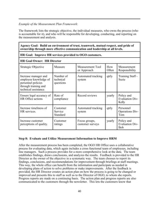 Example of the Measurement Plan Framework:

The framework lists the strategic objective, the individual measures, who owns the process (who
is accountable for it), and who will be responsible for developing, conducting, and reporting on
the measurement and analysis.

 Agency Goal: Build an environment of trust, teamwork, mutual respect, and pride of
 ownership through more effective communication and leadership at all levels.
 HR Goal: Improve HR services provided to OGO customers.
 HR Goal Owner: HR Director
 Strategic Objective        Measure            Measurement Tool       How       Measurement
                                               or Approach            Often     Responsibility
 Increase manager and       Number of          Automated tracking     qtrly     Training Staff -
 employee knowledge of      technical          system                           Suzie
 personnel policies         questions
 through training and
 technical assistance.
 Ensure legal accuracy of   Rate of            Record reviews         yearly    Policy and
 HR Office actions          compliance                                          Evaluation Div-
                                                                                Kelly
 Increase timeliness of     Customer           Automated tracking     qtrly     Personnel
 HR services.               Service            system                           Operations Div-
                            Standard                                            Tom
 Increase customer          Customer           Focus groups,          yearly    Policy and
 perceptions of quality.    ratings            customer surveys                 Evaluation Div-
                                                                                Bob


Step 8: Evaluate and Utilize Measurement Information to Improve HRM

After the measurement process has been completed, the OGO HR Office uses a collaborative
process for evaluating data, which again includes a cross functional team of employees, including
line managers. Such a process provides for a more comprehensive look at the data. The team
establishes findings, draws conclusions, and analyzes the results. Feedback is provided to the HR
Director as the owner of the objective in a systematic way. The team chooses to report its
findings, conclusions, and recommendations for improvement through briefings at staff meetings.
This way, the whole office can benefit from the information and participate as needed in
developing plans of action to solve problems or make improvements. After the feedback is
provided, the HR Director creates an action plan on how the process is going to be changed or
improved and presents this to staff as well as to the Director of OGO, to whom she reports.
Progress reports are made on a continuing basis. The action plan and progress reports are also
communicated to the customers through the newsletter. This lets the customers know that


                                               40
 