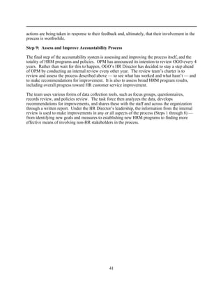 actions are being taken in response to their feedback and, ultimately, that their involvement in the
process is worthwhile.

Step 9: Assess and Improve Accountability Process

The final step of the accountability system is assessing and improving the process itself, and the
totality of HRM programs and policies. OPM has announced its intention to review OGO every 4
years. Rather than wait for this to happen, OGO’s HR Director has decided to stay a step ahead
of OPM by conducting an internal review every other year. The review team’s charter is to
review and assess the process described above — to see what has worked and what hasn’t — and
to make recommendations for improvement. It is also to assess broad HRM program results,
including overall progress toward HR customer service improvement.

The team uses various forms of data collection tools, such as focus groups, questionnaires,
records review, and policies review. The task force then analyzes the data, develops
recommendations for improvements, and shares these with the staff and across the organization
through a written report. Under the HR Director’s leadership, the information from the internal
review is used to make improvements in any or all aspects of the process (Steps 1 through 8) —
from identifying new goals and measures to establishing new HRM programs to finding more
effective means of involving non-HR stakeholders in the process.




                                                 41
 
