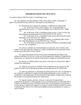 PROHIBITED PERSONNEL PRACTICES

As stated in Section 2302 (b) of title 5, United States Code:

       (b) Any employee who has authority to take, direct others to take, recommend, or
approve any personnel action, shall not, with respect to such authority -

               (1) discriminate for or against any employee or applicant for employment -
                       (A) on the basis of race, color, religion, sex, or national origin, as
               prohibited under section 717 of the Civil Rights Act of 1964 (42 U.S.C. 2000e-
               12);
                       (B) on the basis of age, as prohibited under section 12 and 15 of the Age
               Discrimination in Employment Act of 1967 (29 U.S.C. 631, 633 a);
                       (C) on the basis of sex, as prohibited under section 6(d) of the Fair Labor
               Standards Act of 1938 (29 U.S.C. 206(d) );
                       (D) on the basis of handicapping condition, as prohibited under section
               501 of the Rehabilitation Act of 1973 (29 U.S.C. 791); or
                       (E) on the basis of marital status or political affiliation, as prohibited under
               any law, rule, or regulation;

               (2) solicit or consider any recommendation or statement, oral or written, with
       respect to any individual who requests or is under consideration for any personnel action
       except as provided under section 3303(f);

               (3) coerce the political activity of any person (including the providing of any
       political contribution or service), or take any action against any employee or applicant for
       employment as a reprisal for the refusal of any person to engage in such political activity;

             (4) deceive or willfully obstruct any person with respect to such person's right to
       compete for employment;

              (5) influence any person to withdraw from competition for any position for the
       purpose of improving or injuring the prospects of any other person for employment;

               (6) grant any preference or advantage not authorized by law, rule, or regulation to
       any employee or applicant for employment (including defining the scope or manner of
       competition or the requirements for any position) for the purpose of improving or injuring
       the prospects of any particular person for employment;

                (7) appoint, employ, promote, advance, or advocate for appointment,
       employment, promotion, or advancement, in or to a civilian position any individual who is
       a relative (as defined in section 3110(a)(3) of this title) of such employee if such position
       is in the agency in which such employee is serving as a public official (as defined in section
       3110(a)(2) of this title) or over which such employee exercises jurisdiction or control as
       such an official;




                                                 A-2
 