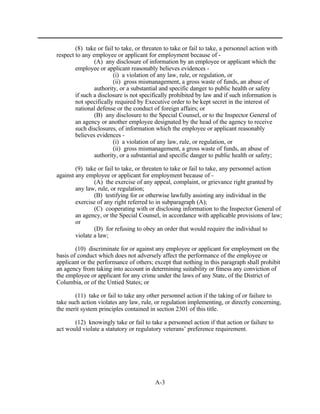 (8) take or fail to take, or threaten to take or fail to take, a personnel action with
respect to any employee or applicant for employment because of -
                (A) any disclosure of information by an employee or applicant which the
        employee or applicant reasonably believes evidences -
                        (i) a violation of any law, rule, or regulation, or
                        (ii) gross mismanagement, a gross waste of funds, an abuse of
                authority, or a substantial and specific danger to public health or safety
        if such a disclosure is not specifically prohibited by law and if such information is
        not specifically required by Executive order to be kept secret in the interest of
        national defense or the conduct of foreign affairs; or
                (B) any disclosure to the Special Counsel, or to the Inspector General of
        an agency or another employee designated by the head of the agency to receive
        such disclosures, of information which the employee or applicant reasonably
        believes evidences -
                        (i) a violation of any law, rule, or regulation, or
                        (ii) gross mismanagement, a gross waste of funds, an abuse of
                authority, or a substantial and specific danger to public health or safety;

        (9) take or fail to take, or threaten to take or fail to take, any personnel action
against any employee or applicant for employment because of -
                (A) the exercise of any appeal, complaint, or grievance right granted by
        any law, rule, or regulation;
                (B) testifying for or otherwise lawfully assisting any individual in the
        exercise of any right referred to in subparagraph (A);
                (C) cooperating with or disclosing information to the Inspector General of
        an agency, or the Special Counsel, in accordance with applicable provisions of law;
        or
                (D) for refusing to obey an order that would require the individual to
        violate a law;

        (10) discriminate for or against any employee or applicant for employment on the
basis of conduct which does not adversely affect the performance of the employee or
applicant or the performance of others; except that nothing in this paragraph shall prohibit
an agency from taking into account in determining suitability or fitness any conviction of
the employee or applicant for any crime under the laws of any State, of the District of
Columbia, or of the Untied States; or

        (11) take or fail to take any other personnel action if the taking of or failure to
take such action violates any law, rule, or regulation implementing, or directly concerning,
the merit system principles contained in section 2301 of this title.

       (12) knowingly take or fail to take a personnel action if that action or failure to
act would violate a statutory or regulatory veterans’ preference requirement.




                                          A-3
 