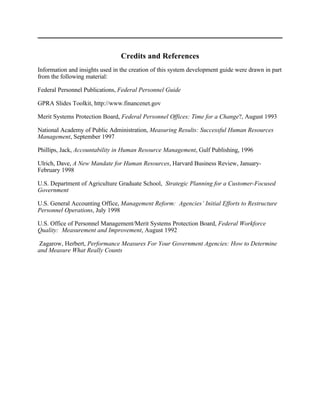 Credits and References
Information and insights used in the creation of this system development guide were drawn in part
from the following material:

Federal Personnel Publications, Federal Personnel Guide

GPRA Slides Toolkit, http://www.financenet.gov

Merit Systems Protection Board, Federal Personnel Offices: Time for a Change?, August 1993

National Academy of Public Administration, Measuring Results: Successful Human Resources
Management, September 1997

Phillips, Jack, Accountability in Human Resource Management, Gulf Publishing, 1996

Ulrich, Dave, A New Mandate for Human Resources, Harvard Business Review, January-
February 1998

U.S. Department of Agriculture Graduate School, Strategic Planning for a Customer-Focused
Government

U.S. General Accounting Office, Management Reform: Agencies’ Initial Efforts to Restructure
Personnel Operations, July 1998

U.S. Office of Personnel Management/Merit Systems Protection Board, Federal Workforce
Quality: Measurement and Improvement, August 1992

 Zagarow, Herbert, Performance Measures For Your Government Agencies: How to Determine
and Measure What Really Counts
 