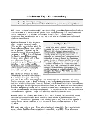 Introduction: Why HRM Accountability?

         /       To let managers manage.
         /       To support the mission within the framework of laws, rules, and regulations.


This Human Resources Management (HRM) Accountability System Development Guide has been
developed by OPM to help achieve the goal of sound, manager-based people management in the
Federal Government. It is based on the following simple premise: Human resources
management does not exist as an end in itself but for the purpose of supporting organizational
mission accomplishment.

The Federal manager is not a free agent
when it comes to managing people.                            Merit System Principles
HRM activities are carried out within the
framework of established public policies,      The nine Merit System Principles constitute the
                                               framework that shapes the whole structure of Federal
such as Veterans Preference, and the           HRM as it strives to support agency mission
values of openness, fairness, and equity       accomplishment. The Principles are commonly and
expressed in the Merit System Principles.      correctly identified as supporting fairness for
On the other hand, HR systems and              employees and adherence to HR laws and regulations
processes cannot take on a life of their       that enforce the concept of merit. Yet, they support
own independent from broad                     equally the need for efficiency and effectiveness, and
organizational goals. They must instead        for not allowing rules to become an end in themselves.
be judged by how well they, and the            Thus, the Merit Principles as a totality provide an
functional experts who administer them,        excellent set of HRM values to live by for the Federal
support those who work each day to             manager. The Prohibited Personnel Practices are
carry out the agency’s programs.               specific practices to be avoided in upholding the Merit
                                               Principles. See Appendix A for the full text of the
                                               Principles and Practices.
This is not a new premise, and it may
seem to be no more than common sense.
“Let managers manage,” as the saying
goes, and let that include managing people. Yet in many agencies, it represents a real change
from the traditional model of HRM. Authority to make many HRM decisions has historically
been held in the HR or Personnel Office (for example, classification of positions to title, series and
grade). Managers obviously participated in these decisions, but the HR Office often retained final
authority. The primary concern was for compliance with HR laws and regulations, not how well
the HR system supported mission accomplishment. The new model does not abandon compliance
concern but rather represents a major shift in balance toward outcomes and results.

The new, though still evolving, Federal HRM model places the direct responsibility for human
resources management on those whose immediate task is mission accomplishment -- line
managers. These managers, supported by the human resources staff, must be given authority to
manage human resources and then be held accountable for the results or outcomes of their
decisions.

This makes good business sense. Those with authority and responsibility for accomplishing the
agency mission should also have authority and responsibility over HRM. Those who run an

                                                  1
 