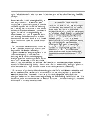 agency’s business should know best what kind of employees are needed and how they should be
deployed.

In the Executive Branch, this responsibility is
also a legal mandate. OPM can and does                         Accountability Legal Authorities
delegate HRM authorities to heads of agencies
and holds agencies accountable for reviewing           Under title 5 of the U.S. Code, OPM may delegate
                                                       (and in fact has done so extensively) any function
the efficiency and effectiveness of their human        vested in the OPM Director to the heads of
resource management programs. Failure by an            agencies (5 U.S.C. 1104), who in turn may delegate
agency to carry out this responsibility is a           to “subordinate officials the authority...to take final
violation of the law. Just as important, it will       action on matters pertaining to the employment,
also probably lead to less than fully effective        direction, and general administration of personnel
use of human resources, which in most Federal          under his agency...” (5 U.S.C. 302). These
agencies constitute by far the greatest budget         authorities carry with them accountability, not only
expense.                                               for legal compliance but also for program
                                                       effectiveness. Each agency is responsible for
The Government Performance and Results Act             preventing prohibited personnel practices from
(GPRA) provides another legal mandate with             occurring and complying with applicable civil
                                                       service laws (5 U.S.C. 2302), as well as for
implications for HRM accountability.                   reviewing the efficiency and effectiveness of its
Application of GPRA will push agencies in the          human resource management programs (5 U.S.C.
direction of aligning all their activities,            305).
including HRM, toward achieving agency
strategic goals and measuring progress toward
those goals. For GPRA to have the desired
effect, a clear and conscious link between GPRA results and human resource inputs and goals
must be established at every agency. In the context of HRM accountability, managers gain more
discretion, but within a tight frame of mission definition and performance monitoring.

This document is specifically intended to enable agencies to fulfill their HRM accountability and
GPRA responsibilities. We believe it will be a useful tool for getting agencies -- with the HR
Office as the catalyst -- to establish viable HRM accountability systems, and to help their
managers understand and embrace their responsibility and accountability for effective HRM. It is
no cure-all; other initiatives and tools will no doubt be needed. Ultimately, each agency must find
its own path to realizing these objectives.




                                                   2
 