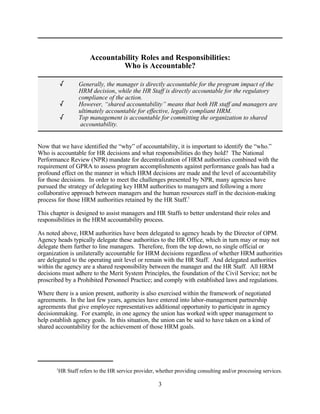 Accountability Roles and Responsibilities:
                                  Who is Accountable?

           /        Generally, the manager is directly accountable for the program impact of the
                    HRM decision, while the HR Staff is directly accountable for the regulatory
                    compliance of the action.
           /        However, “shared accountability” means that both HR staff and managers are
                    ultimately accountable for effective, legally compliant HRM.
           /        Top management is accountable for committing the organization to shared
                     accountability.


Now that we have identified the “why” of accountability, it is important to identify the “who.”
Who is accountable for HR decisions and what responsibilities do they hold? The National
Performance Review (NPR) mandate for decentralization of HRM authorities combined with the
requirement of GPRA to assess program accomplishments against performance goals has had a
profound effect on the manner in which HRM decisions are made and the level of accountability
for those decisions. In order to meet the challenges presented by NPR, many agencies have
pursued the strategy of delegating key HRM authorities to managers and following a more
collaborative approach between managers and the human resources staff in the decision-making
process for those HRM authorities retained by the HR Staff.1

This chapter is designed to assist managers and HR Staffs to better understand their roles and
responsibilities in the HRM accountability process.

As noted above, HRM authorities have been delegated to agency heads by the Director of OPM.
Agency heads typically delegate these authorities to the HR Office, which in turn may or may not
delegate them further to line managers. Therefore, from the top down, no single official or
organization is unilaterally accountable for HRM decisions regardless of whether HRM authorities
are delegated to the operating unit level or remain with the HR Staff. And delegated authorities
within the agency are a shared responsibility between the manager and the HR Staff. All HRM
decisions must adhere to the Merit System Principles, the foundation of the Civil Service; not be
proscribed by a Prohibited Personnel Practice; and comply with established laws and regulations.

Where there is a union present, authority is also exercised within the framework of negotiated
agreements. In the last few years, agencies have entered into labor-management partnership
agreements that give employee representatives additional opportunity to participate in agency
decisionmaking. For example, in one agency the union has worked with upper management to
help establish agency goals. In this situation, the union can be said to have taken on a kind of
shared accountability for the achievement of those HRM goals.




       1
           HR Staff refers to the HR service provider, whether providing consulting and/or processing services.

                                                       3
 