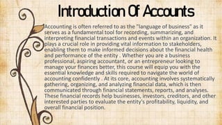 Introduction Of Accounts
Accounting is often referred to as the "language of business" as it
serves as a fundamental tool for recording, summarizing, and
interpreting financial transactions and events within an organization. It
plays a crucial role in providing vital information to stakeholders,
enabling them to make informed decisions about the financial health
and performance of the entity . Whether you are a business
professional, aspiring accountant, or an entrepreneur looking to
manage your finances better, this course will equip you with the
essential knowledge and skills required to navigate the world of
accounting confidently . At its core, accounting involves systematically
gathering, organizing, and analyzing financial data, which is then
communicated through financial statements, reports, and analyses.
These financial records help businesses, investors, creditors, and other
interested parties to evaluate the entity's profitability, liquidity, and
overall financial position.
 