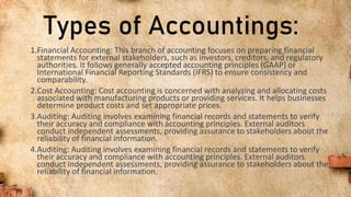 Types of Accountings:
1.Financial Accounting: This branch of accounting focuses on preparing financial
statements for external stakeholders, such as investors, creditors, and regulatory
authorities. It follows generally accepted accounting principles (GAAP) or
International Financial Reporting Standards (IFRS) to ensure consistency and
comparability.
2.Cost Accounting: Cost accounting is concerned with analyzing and allocating costs
associated with manufacturing products or providing services. It helps businesses
determine product costs and set appropriate prices.
3.Auditing: Auditing involves examining financial records and statements to verify
their accuracy and compliance with accounting principles. External auditors
conduct independent assessments, providing assurance to stakeholders about the
reliability of financial information.
4.Auditing: Auditing involves examining financial records and statements to verify
their accuracy and compliance with accounting principles. External auditors
conduct independent assessments, providing assurance to stakeholders about the
reliability of financial information.
 