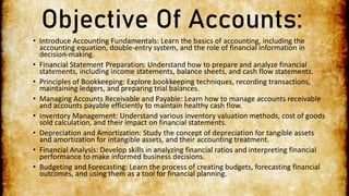Objective Of Accounts:
• Introduce Accounting Fundamentals: Learn the basics of accounting, including the
accounting equation, double-entry system, and the role of financial information in
decision-making.
• Financial Statement Preparation: Understand how to prepare and analyze financial
statements, including income statements, balance sheets, and cash flow statements.
• Principles of Bookkeeping: Explore bookkeeping techniques, recording transactions,
maintaining ledgers, and preparing trial balances.
• Managing Accounts Receivable and Payable: Learn how to manage accounts receivable
and accounts payable efficiently to maintain healthy cash flow.
• Inventory Management: Understand various inventory valuation methods, cost of goods
sold calculation, and their impact on financial statements.
• Depreciation and Amortization: Study the concept of depreciation for tangible assets
and amortization for intangible assets, and their accounting treatment.
• Financial Analysis: Develop skills in analyzing financial ratios and interpreting financial
performance to make informed business decisions.
• Budgeting and Forecasting: Learn the process of creating budgets, forecasting financial
outcomes, and using them as a tool for financial planning.
 