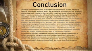 Conclusion
Accounting is a fundamental aspect of any organization, irrespective of its size or industry. By
capturing financial data, generating reports, and facilitating decision-making process , accounting
plays a critical role in ensuring the financial stability, growth, and success of businesses. Whether
you're a business owner, investor, or financial professional, understanding the principles of
accounting is essential for effectively navigating the complexities of the business world. The
systematic nature of accounting allows businesses to maintain transparency and accountability in
their financial dealings, fostering trust among stakeholders, including investors, creditors,
employees, and regulatory authorities. Moreover, it aids in compliance with legal and regulatory
requirements, ensuring that financial statements adhere to the relevant accounting standards
and guidelines. By generating essential financial statements, such as income statements, balance
sheets, and cash flow statements, accounting provides a comprehensive snapshot of a
company's financial standing. These reports are invaluable tools for understanding profitability,
liquidity, and solvency, as well as identifying areas for improvement and growth.
In conclusion, accounting is the backbone of business operations, enabling organizations to
thrive in a competitive and dynamic economic landscape. Its continued evolution and
adaptability to changing business needs ensure that it remains an essential discipline in the
modern world. Embracing and understanding the principles of accounting can open doors to
greater financial literacy, professional opportunities, and success in any financial endeavor.
 