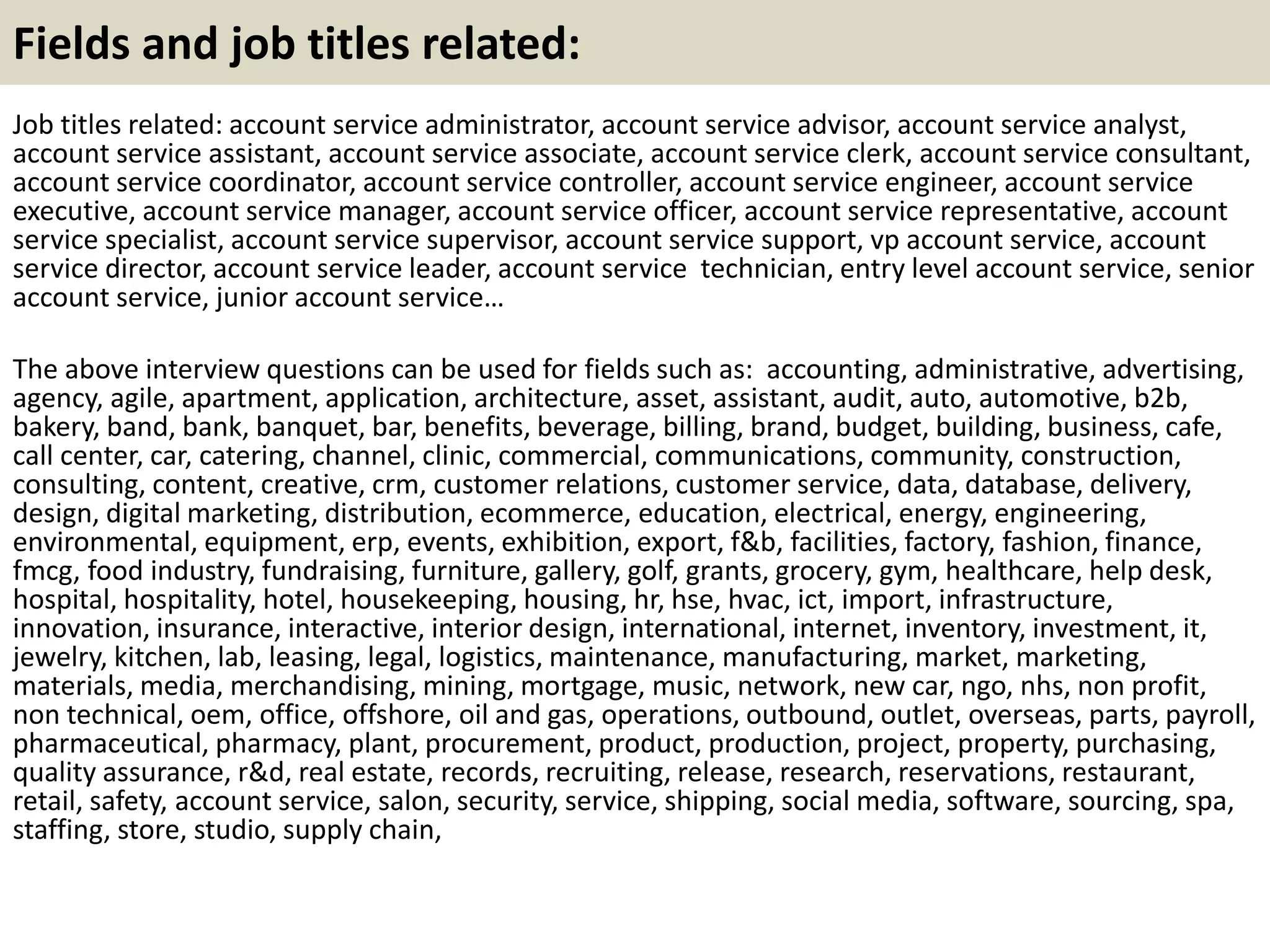 Fields and job titles related: 
Job titles related: account service administrator, account service advisor, account service analyst, 
account service assistant, account service associate, account service clerk, account service consultant, 
account service coordinator, account service controller, account service engineer, account service 
executive, account service manager, account service officer, account service representative, account 
service specialist, account service supervisor, account service support, vp account service, account 
service director, account service leader, account service technician, entry level account service, senior 
account service, junior account service… 
The above interview questions can be used for fields such as: accounting, administrative, advertising, 
agency, agile, apartment, application, architecture, asset, assistant, audit, auto, automotive, b2b, 
bakery, band, bank, banquet, bar, benefits, beverage, billing, brand, budget, building, business, cafe, 
call center, car, catering, channel, clinic, commercial, communications, community, construction, 
consulting, content, creative, crm, customer relations, customer service, data, database, delivery, 
design, digital marketing, distribution, ecommerce, education, electrical, energy, engineering, 
environmental, equipment, erp, events, exhibition, export, f&b, facilities, factory, fashion, finance, 
fmcg, food industry, fundraising, furniture, gallery, golf, grants, grocery, gym, healthcare, help desk, 
hospital, hospitality, hotel, housekeeping, housing, hr, hse, hvac, ict, import, infrastructure, 
innovation, insurance, interactive, interior design, international, internet, inventory, investment, it, 
jewelry, kitchen, lab, leasing, legal, logistics, maintenance, manufacturing, market, marketing, 
materials, media, merchandising, mining, mortgage, music, network, new car, ngo, nhs, non profit, 
non technical, oem, office, offshore, oil and gas, operations, outbound, outlet, overseas, parts, payroll, 
pharmaceutical, pharmacy, plant, procurement, product, production, project, property, purchasing, 
quality assurance, r&d, real estate, records, recruiting, release, research, reservations, restaurant, 
retail, safety, account service, salon, security, service, shipping, social media, software, sourcing, spa, 
staffing, store, studio, supply chain, 
