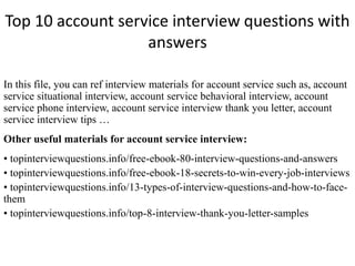 Top 10 account service interview questions with 
answers 
In this file, you can ref interview materials for account service such as, account 
service situational interview, account service behavioral interview, account 
service phone interview, account service interview thank you letter, account 
service interview tips … 
Other useful materials for account service interview: 
• topinterviewquestions.info/free-ebook-80-interview-questions-and-answers 
• topinterviewquestions.info/free-ebook-18-secrets-to-win-every-job-interviews 
• topinterviewquestions.info/13-types-of-interview-questions-and-how-to-face-them 
• topinterviewquestions.info/top-8-interview-thank-you-letter-samples 
 
