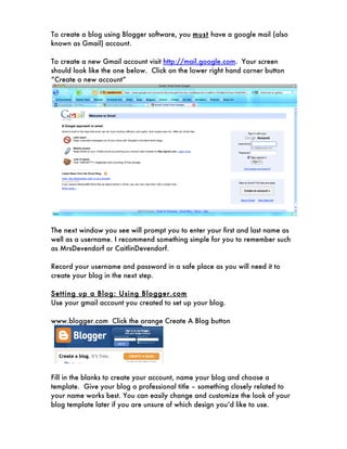 To create a blog using Blogger software, you must have a google mail (also
known as Gmail) account.

To create a new Gmail account visit http://mail.google.com. Your screen
should look like the one below. Click on the lower right hand corner button
“Create a new account”




The next window you see will prompt you to enter your first and last name as
well as a username. I recommend something simple for you to remember such
as MrsDevendorf or CaitlinDevendorf.

Record your username and password in a safe place as you will need it to
create your blog in the next step.

Setting up a Blog: Using Blogger.com
Use your gmail account you created to set up your blog.

www.blogger.com Click the orange Create A Blog button




Fill in the blanks to create your account, name your blog and choose a
template. Give your blog a professional title – something closely related to
your name works best. You can easily change and customize the look of your
blog template later if you are unsure of which design you’d like to use.
 