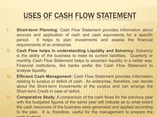 USES OF CASH FLOW STATEMENT
i. Short-term Planning: Cash Flow Statement provides information about
sources and application of cash and cash equivalents for a specific
period. It helps to plan investments and assess the financial
requirements of an enterprise.
ii. Cash Flow helps in understanding Liquidity and Solvency: Solvency
is the ability of the business to meet its current liabilities. Quarterly or
monthly Cash Flow Statement helps to ascertain liquidity in a better way.
Financial institutions, like banks prefer the Cash Flow Statement to
analyse liquidity.
iii. Efficient Cash Management: Cash Flow Statement provides information
relating to surplus or deficit of cash. An enterprise, therefore, can decide
about the Short-term Investments of the surplus and can arrange the
Short-term Credit in case of deficit.
iv. Comparative Study: A comparison of the cash flows for the previous year
with the budgeted figures of the same year will indicate as to what extent
the cash resources of the business were generated and applied according
to the plan. It is, therefore, useful for the management to prepare the
 