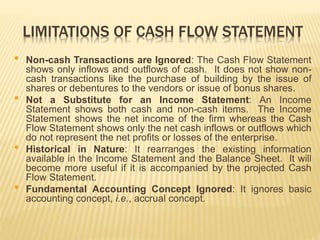 LIMITATIONS OF CASH FLOW STATEMENT
• Non-cash Transactions are Ignored: The Cash Flow Statement
shows only inflows and outflows of cash. It does not show non-
cash transactions like the purchase of building by the issue of
shares or debentures to the vendors or issue of bonus shares.
• Not a Substitute for an Income Statement: An Income
Statement shows both cash and non-cash items. The Income
Statement shows the net income of the firm whereas the Cash
Flow Statement shows only the net cash inflows or outflows which
do not represent the net profits or losses of the enterprise.
• Historical in Nature: It rearranges the existing information
available in the Income Statement and the Balance Sheet. It will
become more useful if it is accompanied by the projected Cash
Flow Statement.
• Fundamental Accounting Concept Ignored: It ignores basic
accounting concept, i.e., accrual concept.
 