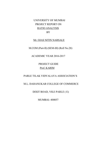 UNIVERSITY OF MUMBAI
PROJECT REPORT ON
RATIO ANALYSIS
BY
Mr. OJAS NITIN NARSALE
M.COM (Part-II) (SEM-III) (Roll No.28)
ACADEMIC YEAR 2016-2017
PROJECT GUIDE
Prof. KARIM
PARLE TILAK VIDYALAYA ASSOCIATION’S
M.L. DAHANUKAR COLLEGE OF COMMERCE
DIXIT ROAD, VILE PARLE ( E)
MUMBAI- 400057
 
