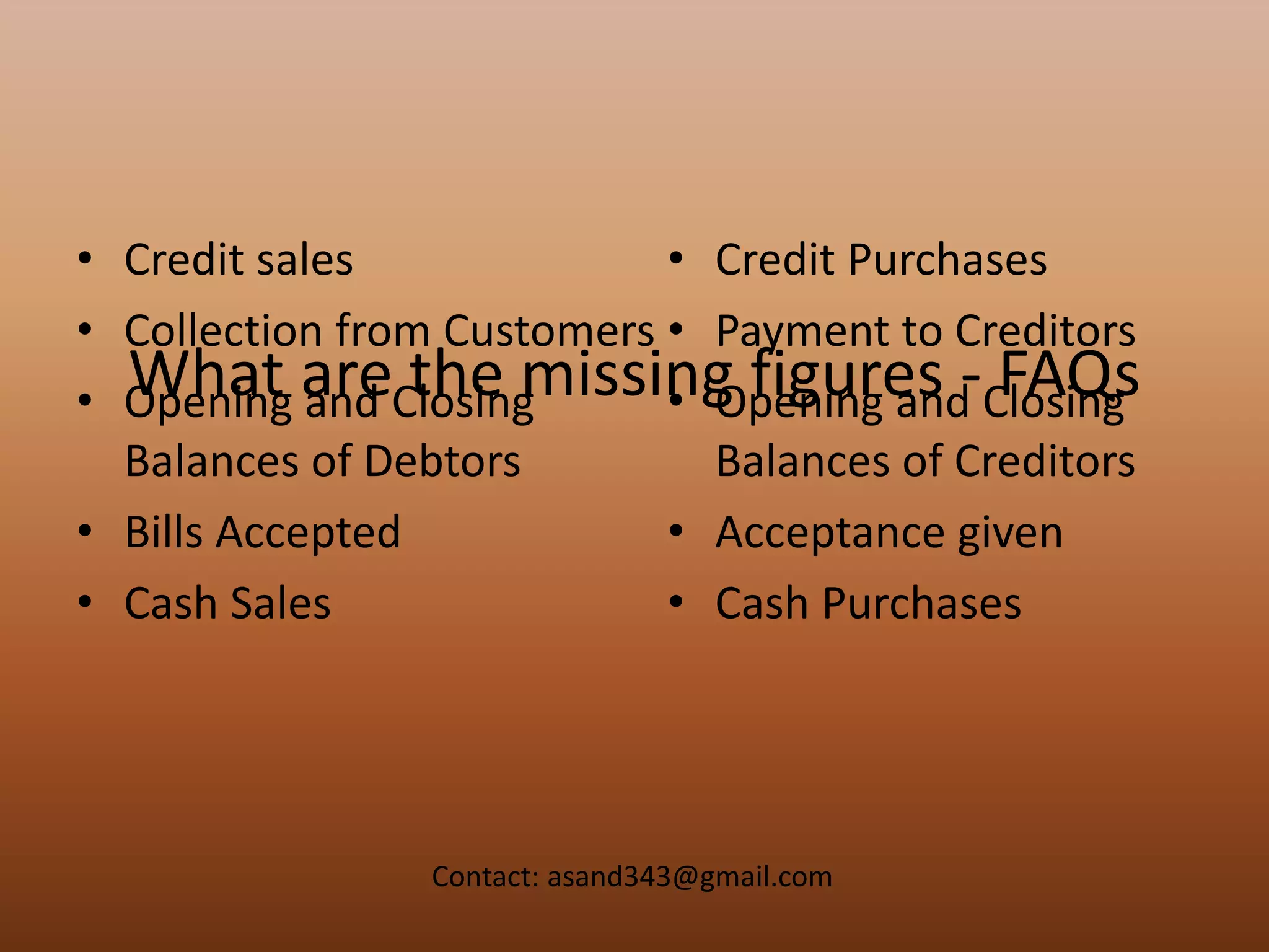 What are the missing figures - FAQs
• Credit sales
• Collection from Customers
• Opening and Closing
Balances of Debtors
• Bills Accepted
• Cash Sales
• Credit Purchases
• Payment to Creditors
• Opening and Closing
Balances of Creditors
• Acceptance given
• Cash Purchases
Contact: asand343@gmail.com
 
