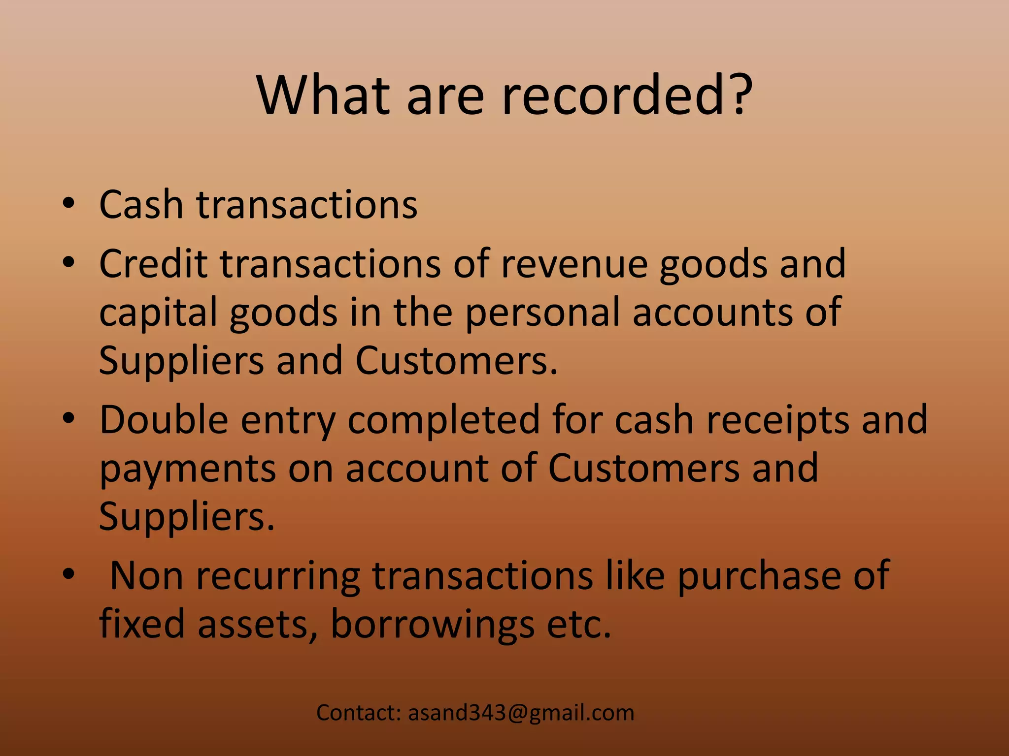 What are recorded?
• Cash transactions
• Credit transactions of revenue goods and
capital goods in the personal accounts of
Suppliers and Customers.
• Double entry completed for cash receipts and
payments on account of Customers and
Suppliers.
• Non recurring transactions like purchase of
fixed assets, borrowings etc.
Contact: asand343@gmail.com
 