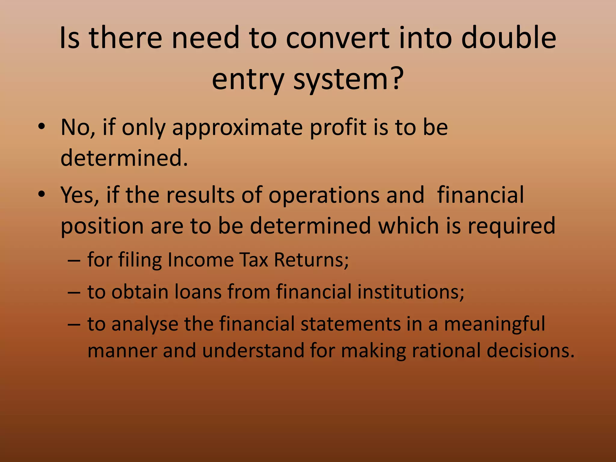Is there need to convert into double
entry system?
• No, if only approximate profit is to be
determined.
• Yes, if the results of operations and financial
position are to be determined which is required
– for filing Income Tax Returns;
– to obtain loans from financial institutions;
– to analyse the financial statements in a meaningful
manner and understand for making rational decisions.
 