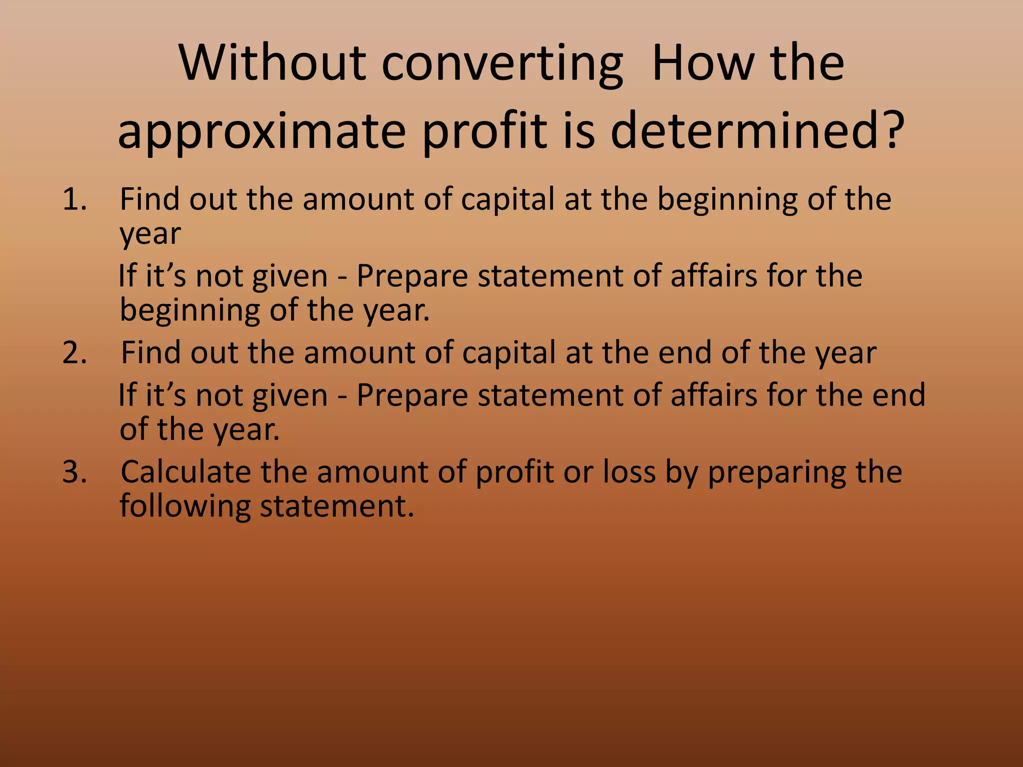 Without converting How the
approximate profit is determined?
1. Find out the amount of capital at the beginning of the
year
If it’s not given - Prepare statement of affairs for the
beginning of the year.
2. Find out the amount of capital at the end of the year
If it’s not given - Prepare statement of affairs for the end
of the year.
3. Calculate the amount of profit or loss by preparing the
following statement.
 