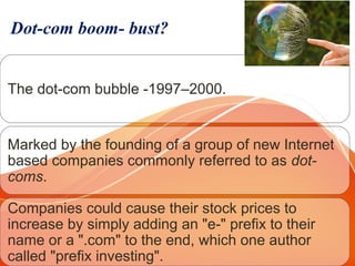 Dot-com boom- bust?
The dot-com bubble -1997–2000.
Marked by the founding of a group of new Internet 
based companies commonly referred to as dot-
coms. 
Companies could cause their stock prices to 
increase by simply adding an "e-" prefix to their 
name or a ".com" to the end, which one author 
called "prefix investing".
 