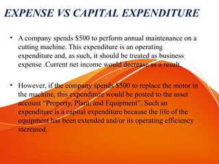 • A company spends $500 to perform annual maintenance on a
cutting machine. This expenditure is an operating
expenditure and, as such, it should be treated as business
expense .Current net income would decrease as a result.
• However, if the company spends $500 to replace the motor in
the machine, this expenditure would be posted to the asset
account “Property, Plant, and Equipment”. Such an
expenditure is a capital expenditure because the life of the
equipment has been extended and/or its operating efficiency
increased.
EXPENSE VS CAPITAL EXPENDITURE
 