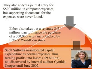 They also added a journal entry for
$500 million in computer expenses,
but supporting documents for the
expenses were never found.
Ebber also takes out a separate $43
million loan to finance the purchase
of a 500,000-acre ranch- backed by
Ebbers' WorldCom stock.
Scott Sullivan misallocated capital
expenditure as normal expenses, thus
turning profits into losses ( $9 billion) -
not discovered by internal auditor Cynthia
Cooper until June 2002.
 