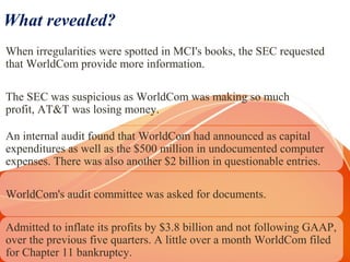 What revealed?
When irregularities were spotted in MCI's books, the SEC requested
that WorldCom provide more information.
The SEC was suspicious as WorldCom was making so much
profit, AT&T was losing money.
An internal audit found that WorldCom had announced as capital
expenditures as well as the $500 million in undocumented computer
expenses. There was also another $2 billion in questionable entries.
WorldCom's audit committee was asked for documents.
Admitted to inflate its profits by $3.8 billion and not following GAAP,
over the previous five quarters. A little over a month WorldCom filed
for Chapter 11 bankruptcy.
 