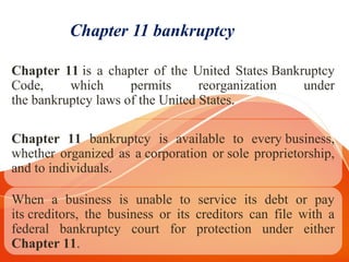Chapter 11 bankruptcy
Chapter 11 is a chapter of the United States Bankruptcy
Code, which permits reorganization under
the bankruptcy laws of the United States.
Chapter 11 bankruptcy is available to every business,
whether organized as a corporation or sole proprietorship,
and to individuals.
When a business is unable to service its debt or pay
its creditors, the business or its creditors can file with a
federal bankruptcy court for protection under either
Chapter 11.
 