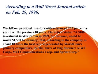 According to a Wall Street Journal article
on Feb. 29, 1996,
WorldCom provided investors with returns of 57.3 percent a
year over the previous 10 years. The article states: “A $100
investment in WorldCom in 1989, for instance, would be
worth $1,580 by January; that, according to the company, is
about 10 times the best return generated by WorldCom's
primary competitors, the Big Three of long distance: AT&T
Corp., MCI Communications Corp. and Sprint Corp.”
 