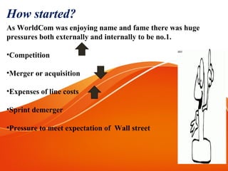 As WorldCom was enjoying name and fame there was huge
pressures both externally and internally to be no.1.
•Competition
•Merger or acquisition
•Expenses of line costs
•Sprint demerger
•Pressure to meet expectation of Wall street
How started?
 