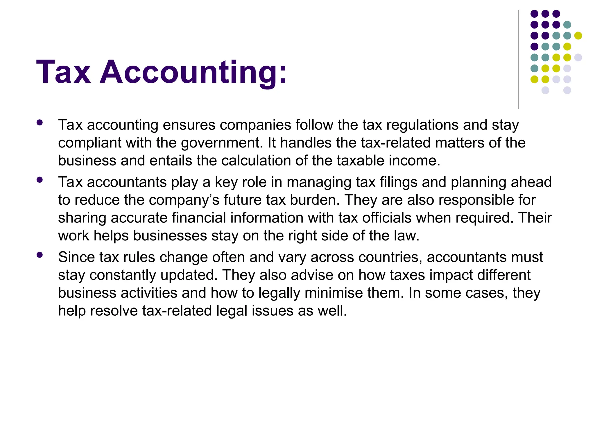 Tax Accounting:
 Tax accounting ensures companies follow the tax regulations and stay
compliant with the government. It handles the tax-related matters of the
business and entails the calculation of the taxable income.
 Tax accountants play a key role in managing tax filings and planning ahead
to reduce the company’s future tax burden. They are also responsible for
sharing accurate financial information with tax officials when required. Their
work helps businesses stay on the right side of the law.
 Since tax rules change often and vary across countries, accountants must
stay constantly updated. They also advise on how taxes impact different
business activities and how to legally minimise them. In some cases, they
help resolve tax-related legal issues as well.
 