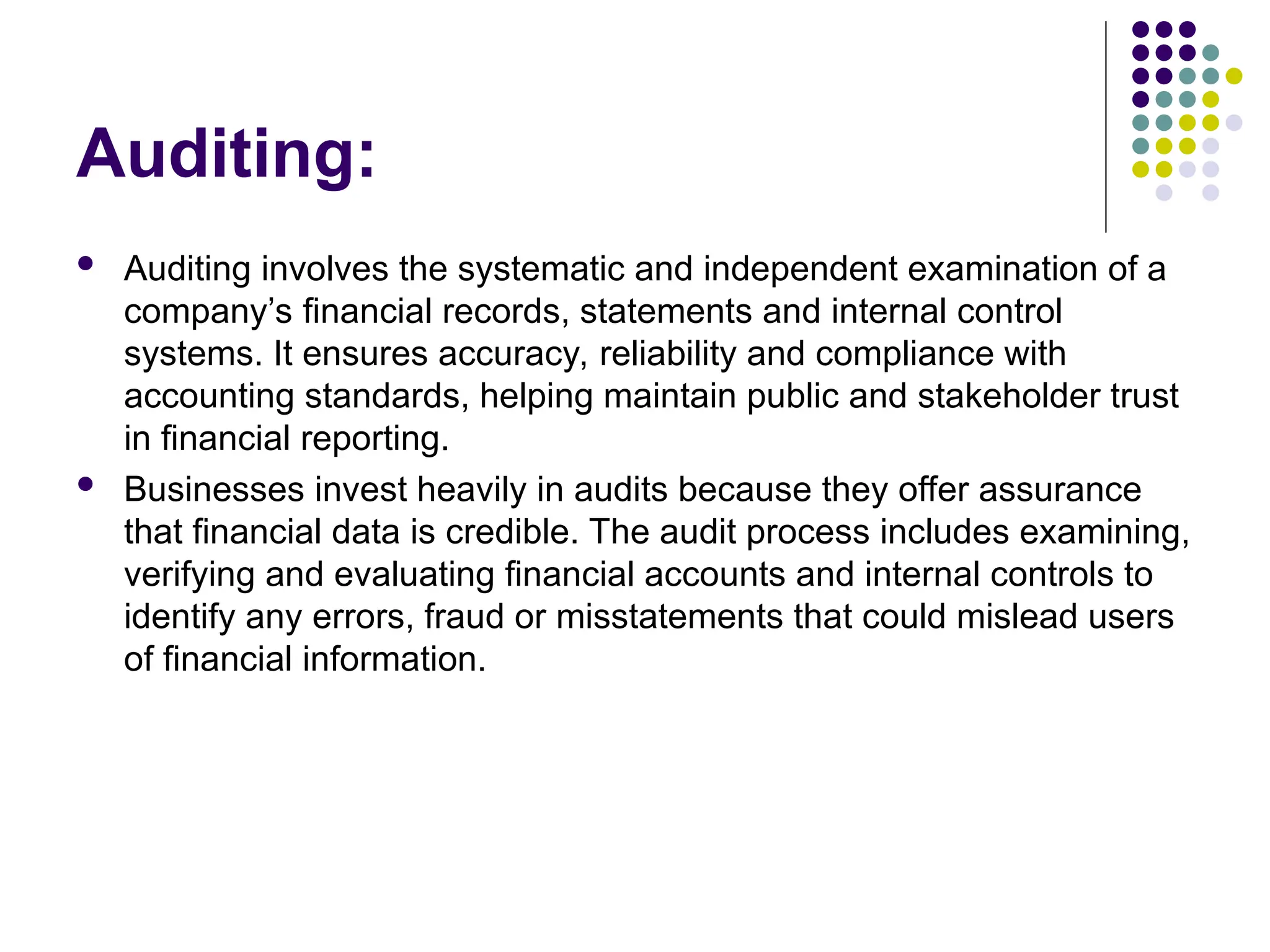 Auditing:
 Auditing involves the systematic and independent examination of a
company’s financial records, statements and internal control
systems. It ensures accuracy, reliability and compliance with
accounting standards, helping maintain public and stakeholder trust
in financial reporting.
 Businesses invest heavily in audits because they offer assurance
that financial data is credible. The audit process includes examining,
verifying and evaluating financial accounts and internal controls to
identify any errors, fraud or misstatements that could mislead users
of financial information.
 