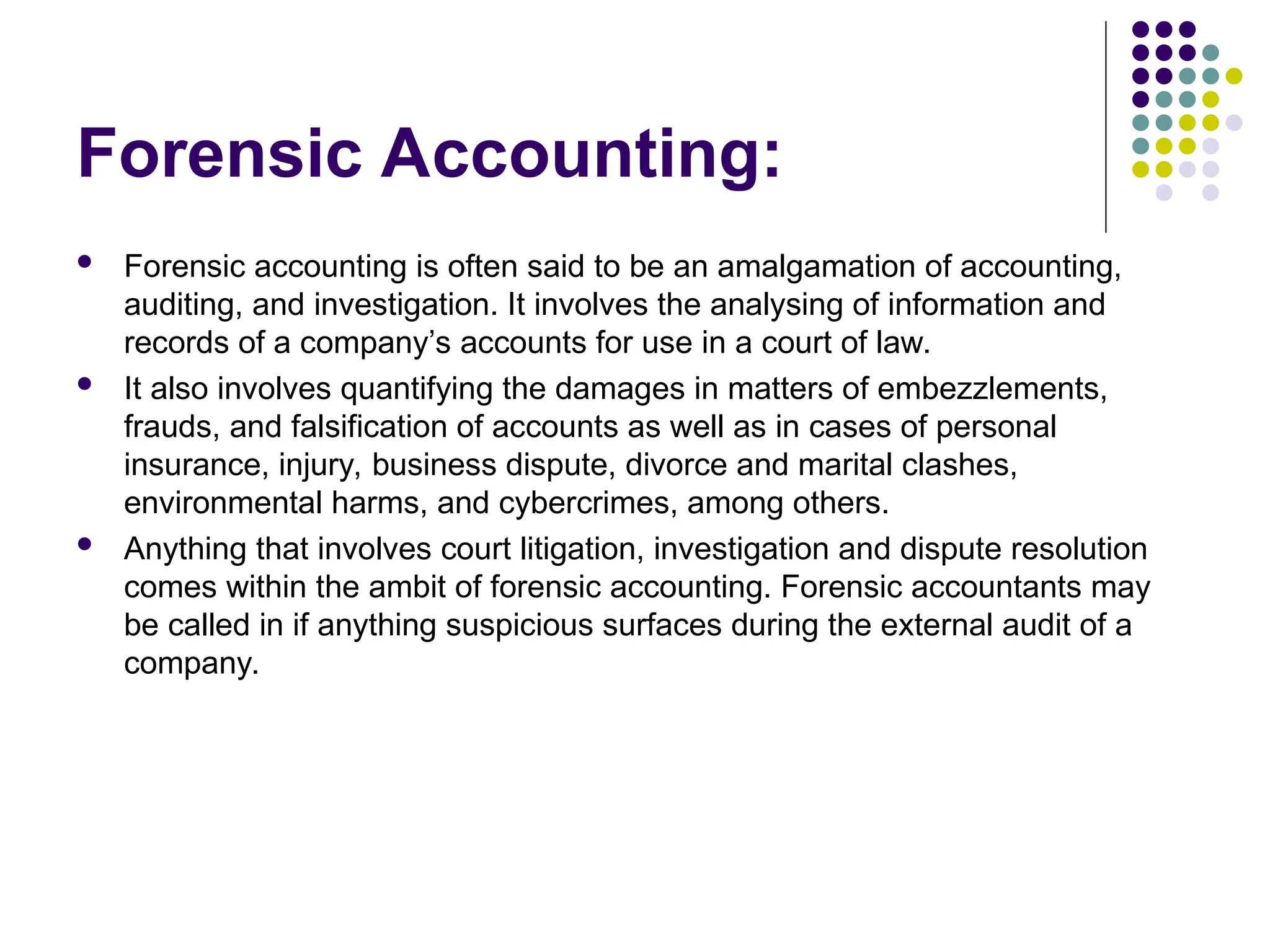 Forensic Accounting:
 Forensic accounting is often said to be an amalgamation of accounting,
auditing, and investigation. It involves the analysing of information and
records of a company’s accounts for use in a court of law.
 It also involves quantifying the damages in matters of embezzlements,
frauds, and falsification of accounts as well as in cases of personal
insurance, injury, business dispute, divorce and marital clashes,
environmental harms, and cybercrimes, among others.
 Anything that involves court litigation, investigation and dispute resolution
comes within the ambit of forensic accounting. Forensic accountants may
be called in if anything suspicious surfaces during the external audit of a
company.
 