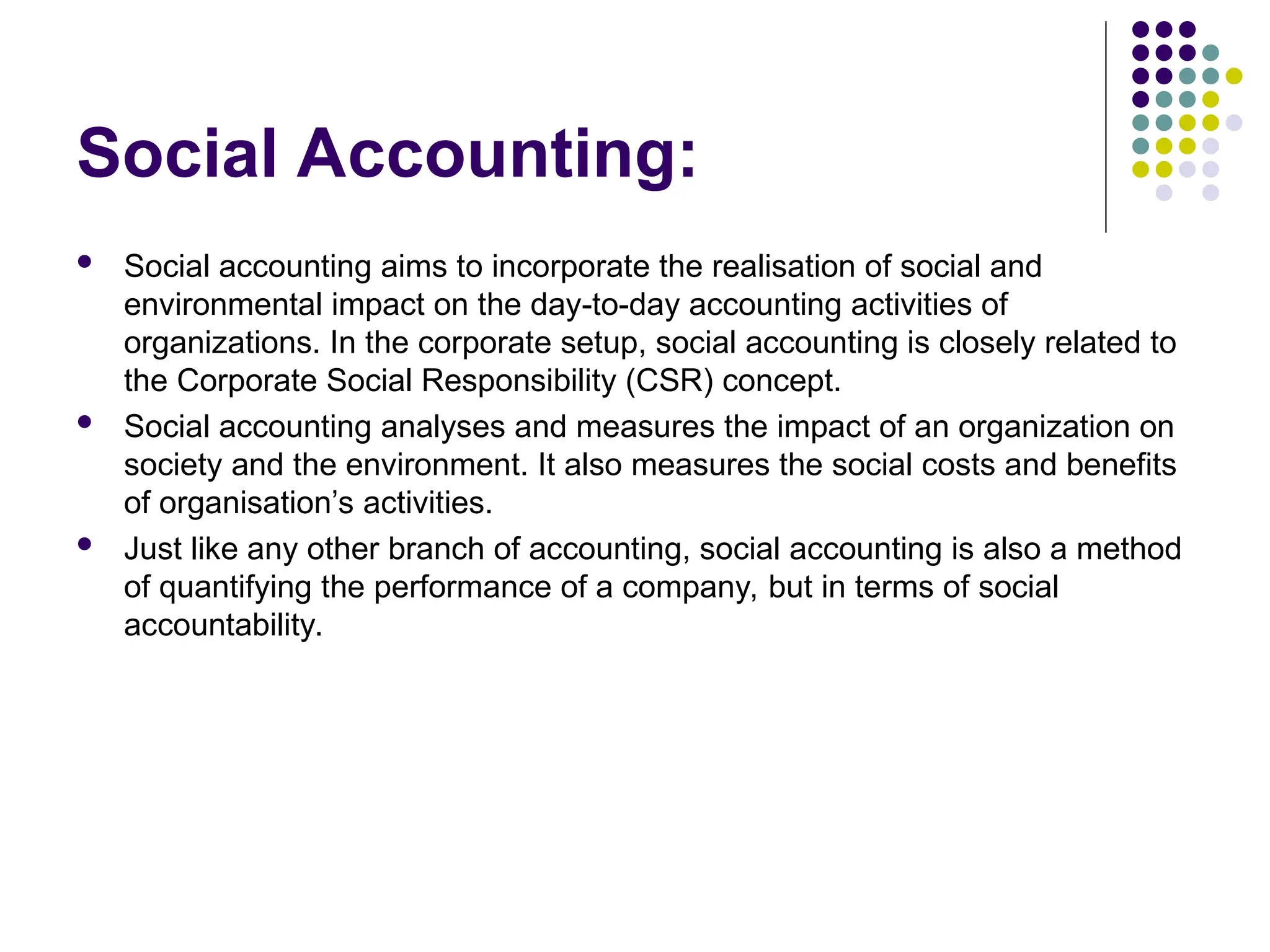 Social Accounting:
 Social accounting aims to incorporate the realisation of social and
environmental impact on the day-to-day accounting activities of
organizations. In the corporate setup, social accounting is closely related to
the Corporate Social Responsibility (CSR) concept.
 Social accounting analyses and measures the impact of an organization on
society and the environment. It also measures the social costs and benefits
of organisation’s activities.
 Just like any other branch of accounting, social accounting is also a method
of quantifying the performance of a company, but in terms of social
accountability.
 
