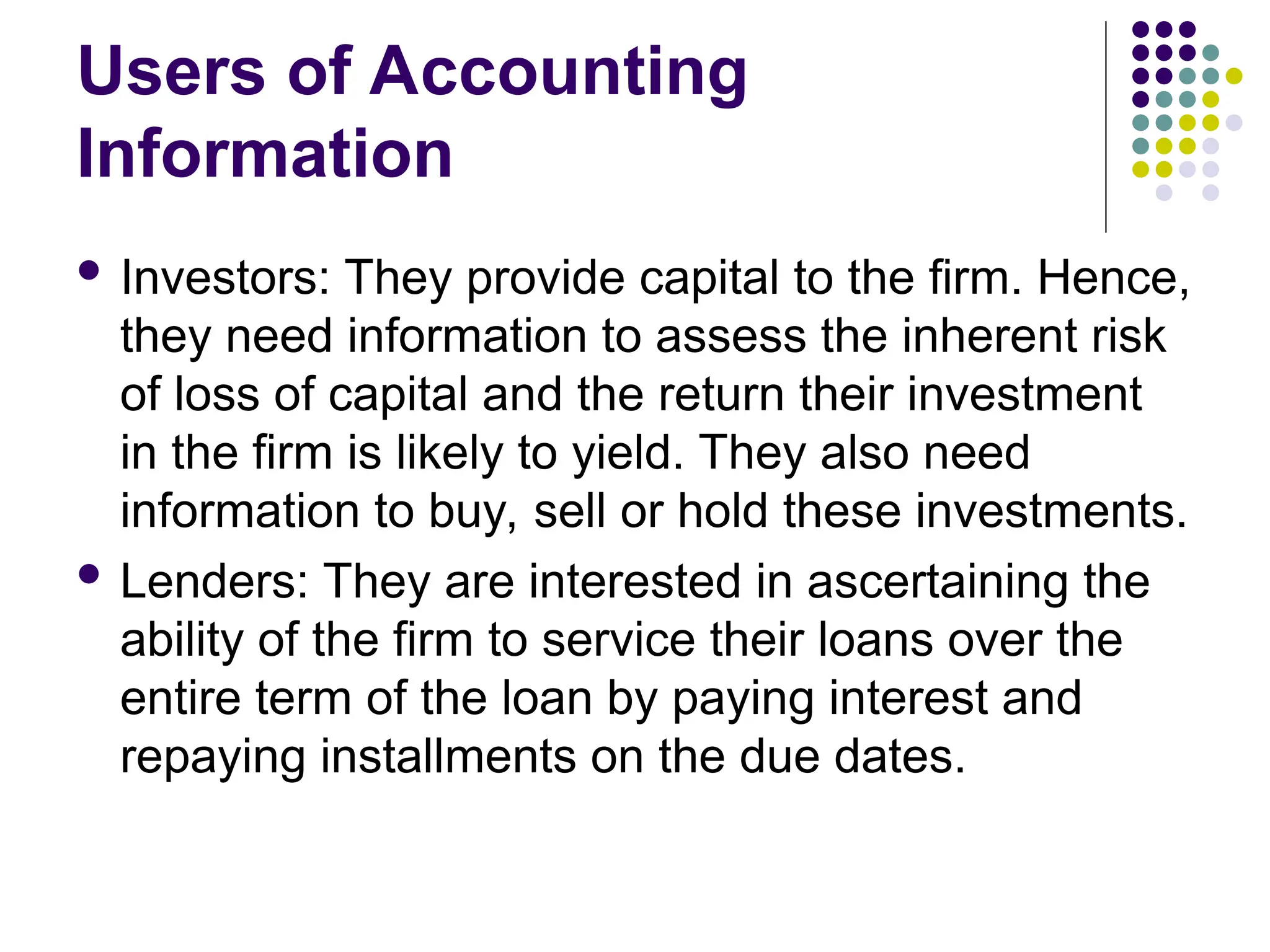 Users of Accounting
Information
 Investors: They provide capital to the firm. Hence,
they need information to assess the inherent risk
of loss of capital and the return their investment
in the firm is likely to yield. They also need
information to buy, sell or hold these investments.
 Lenders: They are interested in ascertaining the
ability of the firm to service their loans over the
entire term of the loan by paying interest and
repaying installments on the due dates.
 