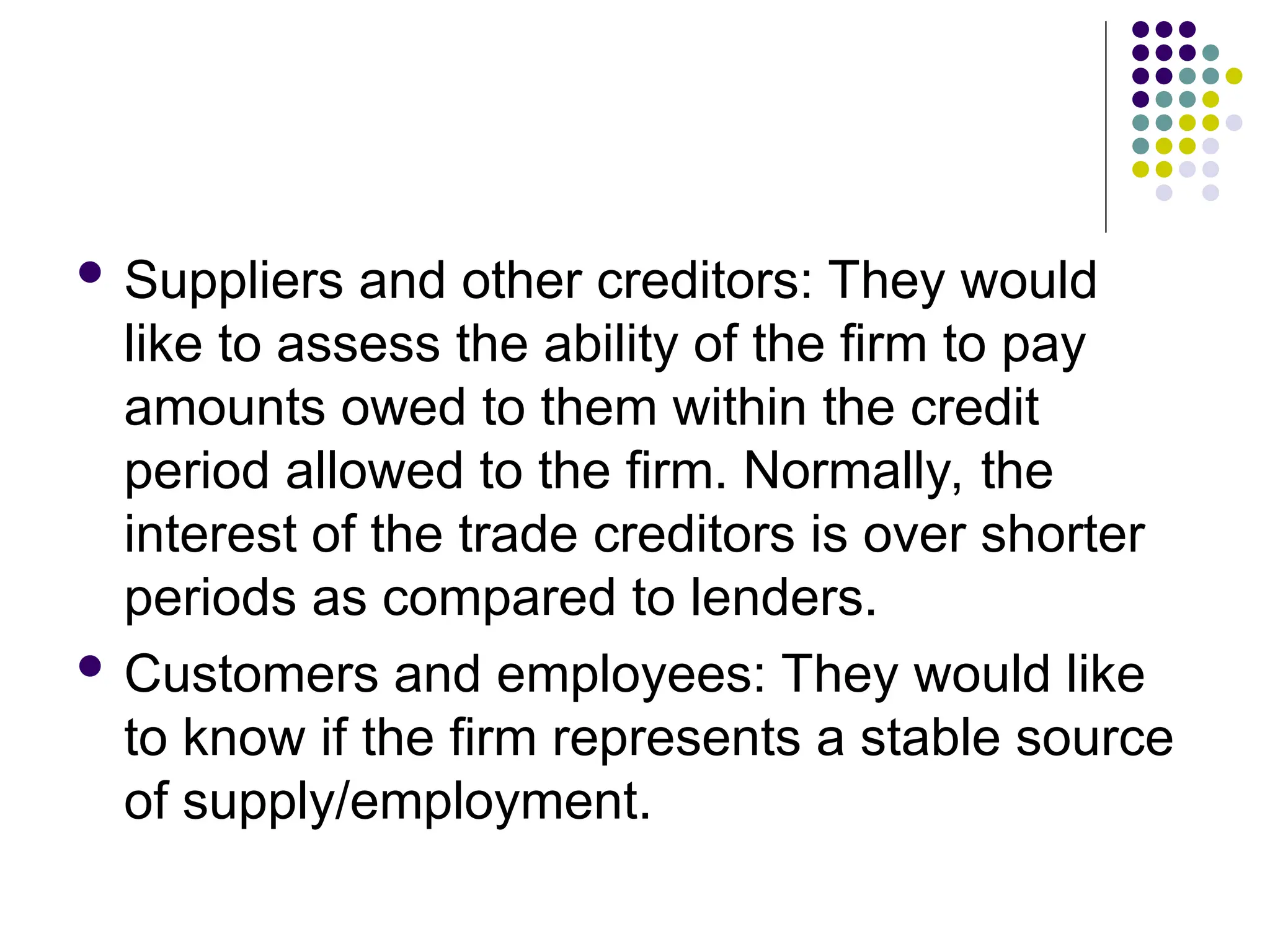  Suppliers and other creditors: They would
like to assess the ability of the firm to pay
amounts owed to them within the credit
period allowed to the firm. Normally, the
interest of the trade creditors is over shorter
periods as compared to lenders.
 Customers and employees: They would like
to know if the firm represents a stable source
of supply/employment.
 