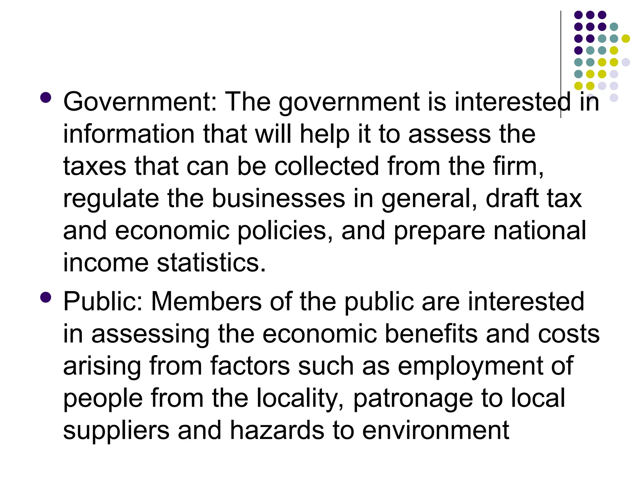  Government: The government is interested in
information that will help it to assess the
taxes that can be collected from the firm,
regulate the businesses in general, draft tax
and economic policies, and prepare national
income statistics.
 Public: Members of the public are interested
in assessing the economic benefits and costs
arising from factors such as employment of
people from the locality, patronage to local
suppliers and hazards to environment
 