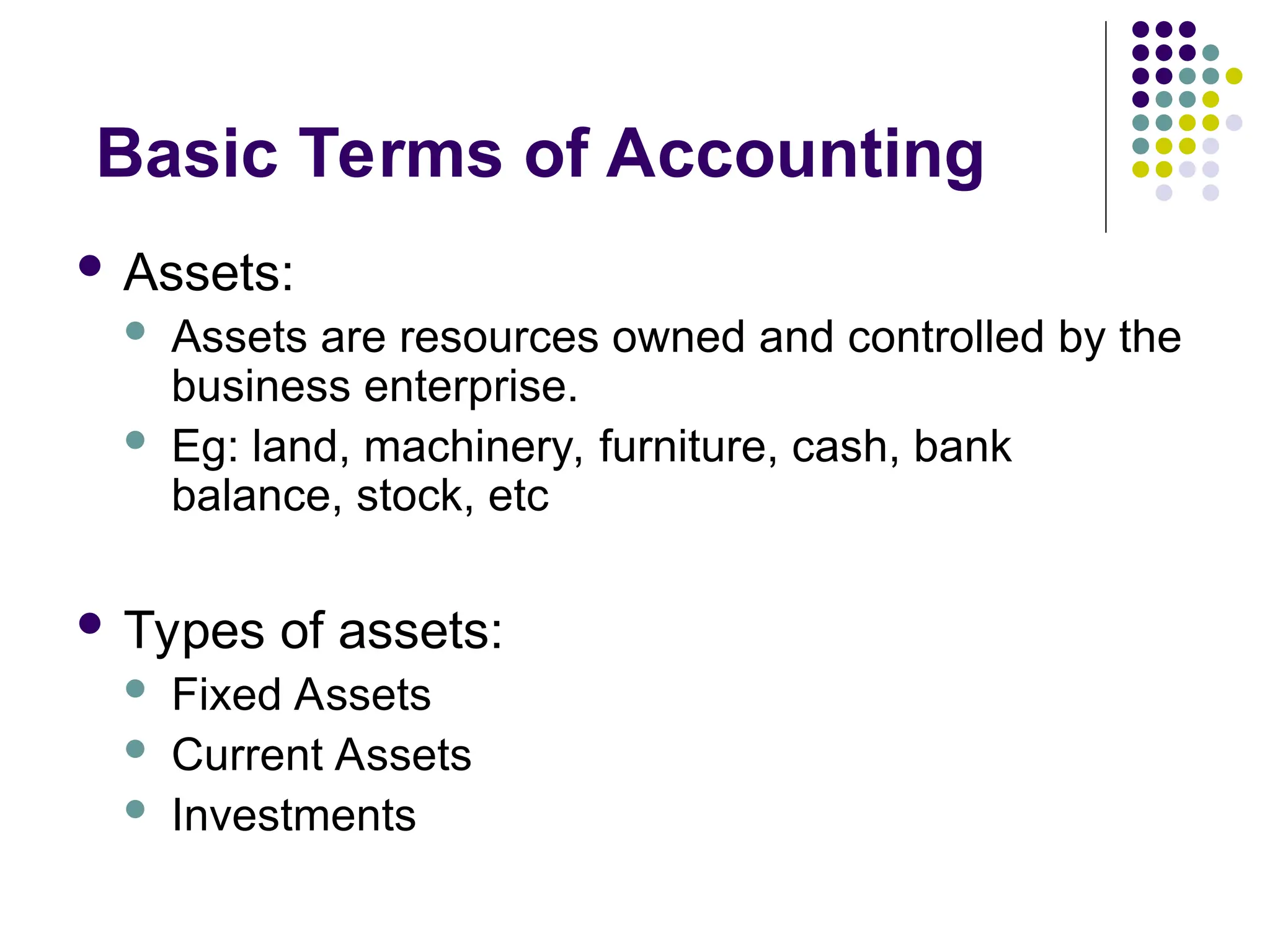 Basic Terms of Accounting
 Assets:
 Assets are resources owned and controlled by the
business enterprise.
 Eg: land, machinery, furniture, cash, bank
balance, stock, etc
 Types of assets:
 Fixed Assets
 Current Assets
 Investments
 