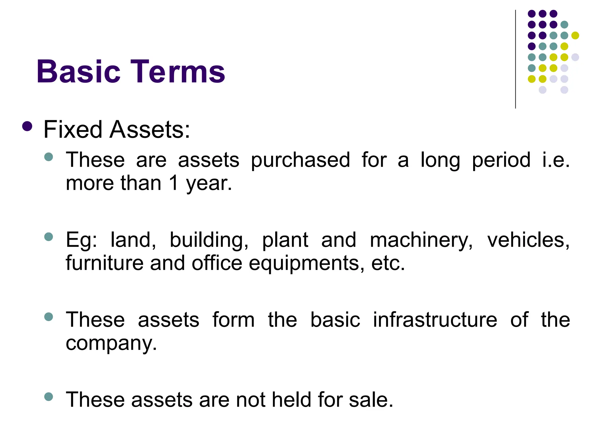 Basic Terms
 Fixed Assets:
 These are assets purchased for a long period i.e.
more than 1 year.
 Eg: land, building, plant and machinery, vehicles,
furniture and office equipments, etc.
 These assets form the basic infrastructure of the
company.
 These assets are not held for sale.
 