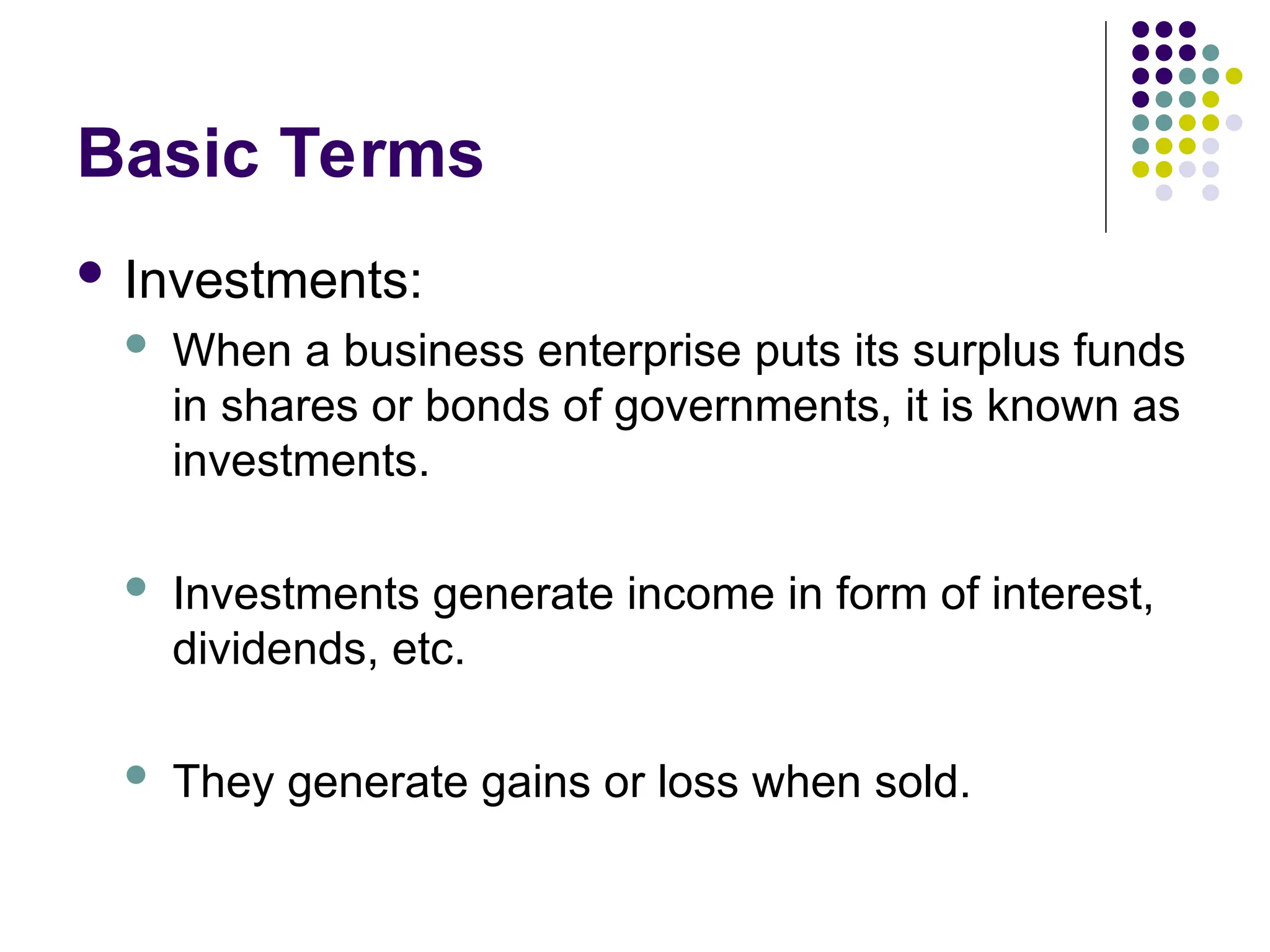 Basic Terms
 Investments:
 When a business enterprise puts its surplus funds
in shares or bonds of governments, it is known as
investments.
 Investments generate income in form of interest,
dividends, etc.
 They generate gains or loss when sold.
 