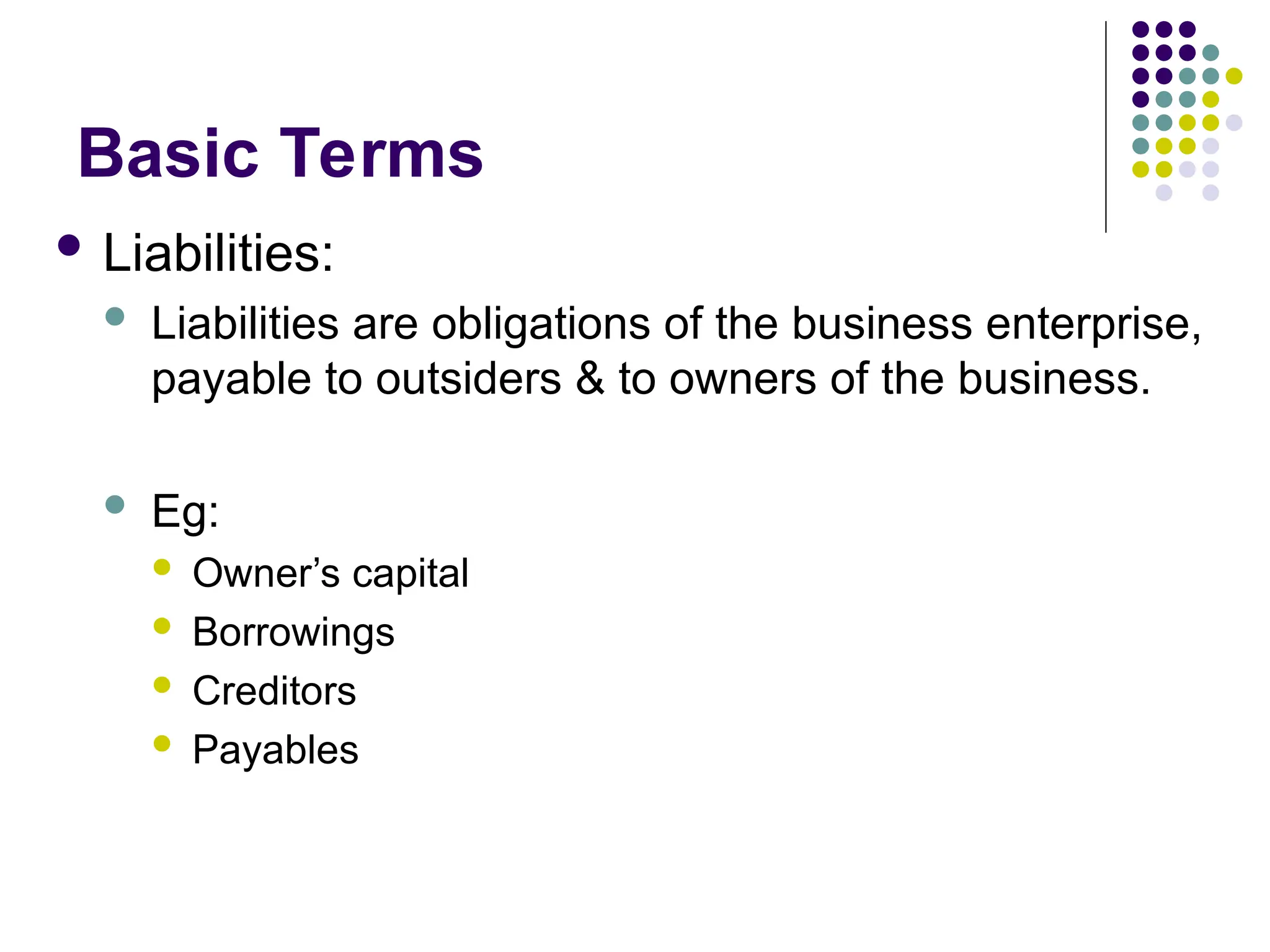 Basic Terms
 Liabilities:
 Liabilities are obligations of the business enterprise,
payable to outsiders & to owners of the business.
 Eg:
 Owner’s capital
 Borrowings
 Creditors
 Payables
 