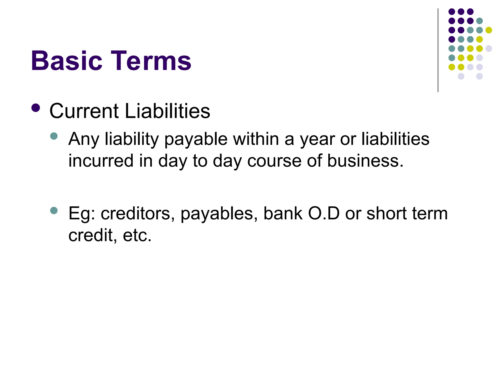 Basic Terms
 Current Liabilities
 Any liability payable within a year or liabilities
incurred in day to day course of business.
 Eg: creditors, payables, bank O.D or short term
credit, etc.
 