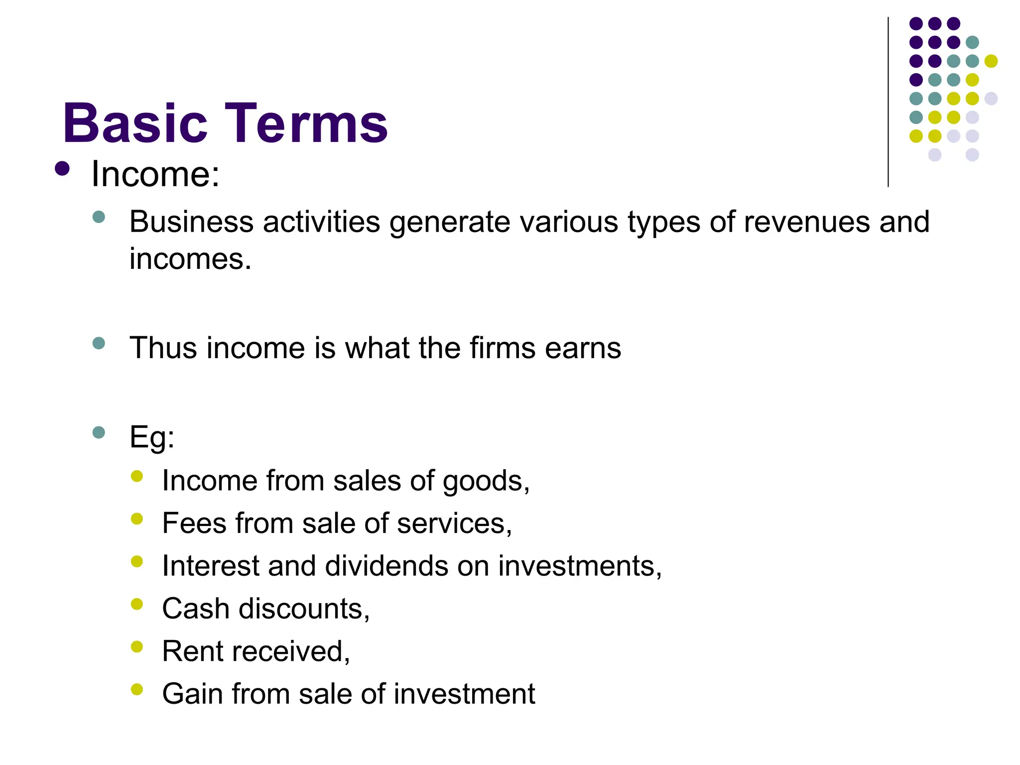 Basic Terms
 Income:
 Business activities generate various types of revenues and
incomes.
 Thus income is what the firms earns
 Eg:
 Income from sales of goods,
 Fees from sale of services,
 Interest and dividends on investments,
 Cash discounts,
 Rent received,
 Gain from sale of investment
 